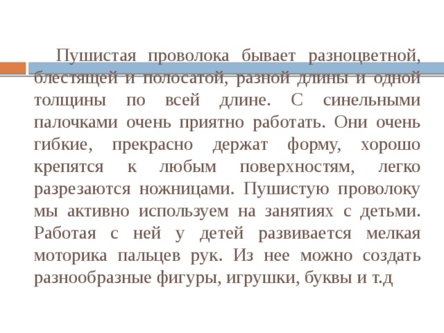  Пушистая проволока бывает разноцветной, блестящей и полосатой, разной длины и одной толщины по всей длине. С синельными палочками очень приятно работать. Они очень гибкие, прекрасно держат форму, хорошо крепятся к любым поверхностям, легко разрезаются ножницами. Пушистую проволоку мы активно используем на занятиях с детьми. Работая с ней у детей развивается мелкая моторика пальцев рук. Из нее можно создать разнообразные фигуры, игрушки, буквы и т.д 