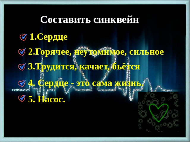 Составить синквейн 1.Сердце 2.Горячее, неутомимое, сильное 3.Трудится, качает, бьётся 4. Сердце - это сама жизнь. 5. Насос. 
