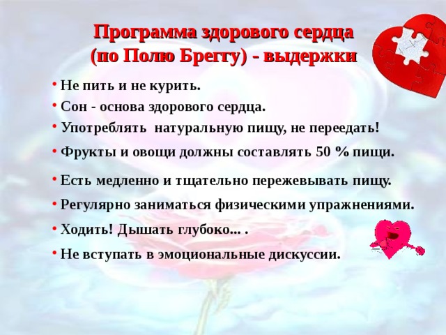 Программа здорового сердца (по Полю Бреггу) - выдержки  Не пить и не курить.   Сон - основа здорового сердца.  Употреблять натуральную пищу, не переедать!  Фрукты и овощи должны составлять 50 % пищи.  Есть медленно и тщательно пережевывать пищу.  Регулярно заниматься физическими упражнениями.  Ходить! Дышать глубоко... .  Не вступать в эмоциональные дискуссии.  