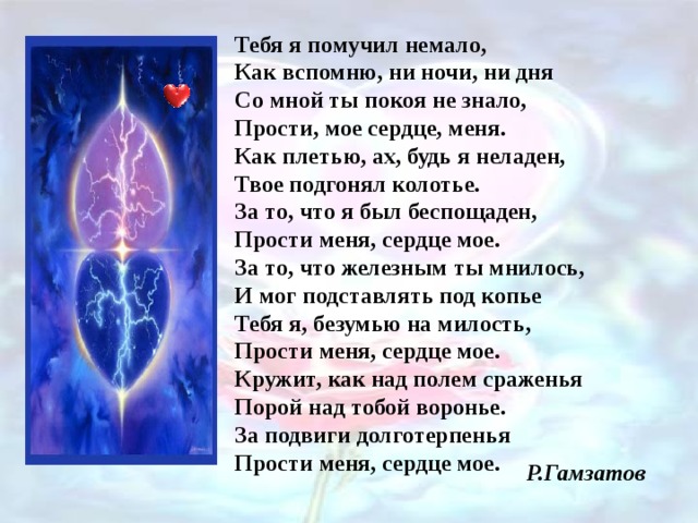 Тебя я помучил немало,  Как вспомню, ни ночи, ни дня  Со мной ты покоя не знало,  Прости, мое сердце, меня.  Как плетью, ах, будь я неладен,  Твое подгонял колотье.  За то, что я был беспощаден,  Прости меня, сердце мое.  За то, что железным ты мнилось,  И мог подставлять под копье  Тебя я, безумью на милость,  Прости меня, сердце мое.  Кружит, как над полем сраженья  Порой над тобой воронье.  За подвиги долготерпенья  Прости меня, сердце мое. Р.Гамзатов 