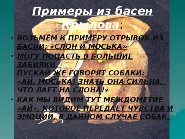 Примеры из басен Крылова : ВОЗЬМЁМ К ПРИМЕРУ ОТРЫВОК ИЗ БАСНИ: «СЛОН И МОСЬКА» МОГУ ПОПАСТЬ В БОЛЬШИЕ ЗАБИЯКИ.  ПУСКАЙ ЖЕ ГОВОРЯТ СОБАКИ:  «АЙ, МОСЬКА! ЗНАТЬ ОНА СИЛЬНА,  ЧТО ЛАЕТ НА СЛОНА!» КАК МЫ ВИДИМ ТУТ МЕЖДОМЕТИЕ «АЙ», КОТОРОЕ ПЕРЕДАЕТ ЧУВСТВА И ЭМОЦИИ, В ДАННОМ СЛУЧАЕ СОБАК. 