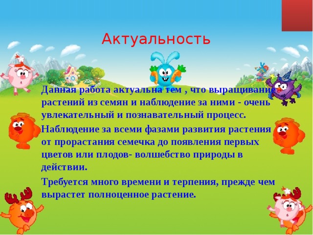  Актуальность Данная работа актуальна тем , что выращивание растений из семян и наблюдение за ними - очень увлекательный и познавательный процесс. Наблюдение за всеми фазами развития растения от прорастания семечка до появления первых цветов или плодов- волшебство природы в действии. Требуется много времени и терпения, прежде чем вырастет полноценное растение.  