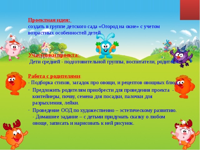 Проектная идея:  создать в группе детского сада «Огород на окне» с учетом возрастных особенностей детей.  Участники проекта :   Дети средней - подготовительной группы, воспитатели, родители.  Работа с родителями :  - Подборка стихов, загадок про овощи, и рецептов овощных блюд. Предложить родителям приобрести для проведения проекта - контейнеры, почву, семена для посадки, палочки для разрыхления, лейки. Проведение ООД по художественно – эстетическому развитию.  - Домашнее задание – с детьми придумать сказку о любом овоще, записать и нарисовать к ней рисунок. 