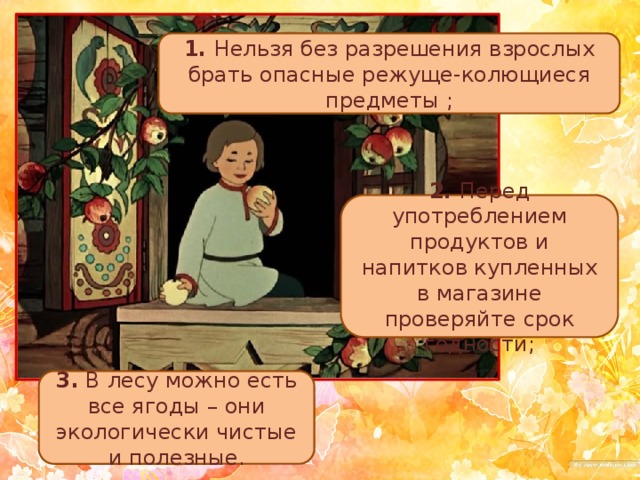 1. Нельзя без разрешения взрослых брать опасные режуще-колющиеся предметы ; 2. Перед употреблением продуктов и напитков купленных в магазине проверяйте срок годности; 3. В лесу можно есть все ягоды – они экологически чистые и полезные. 