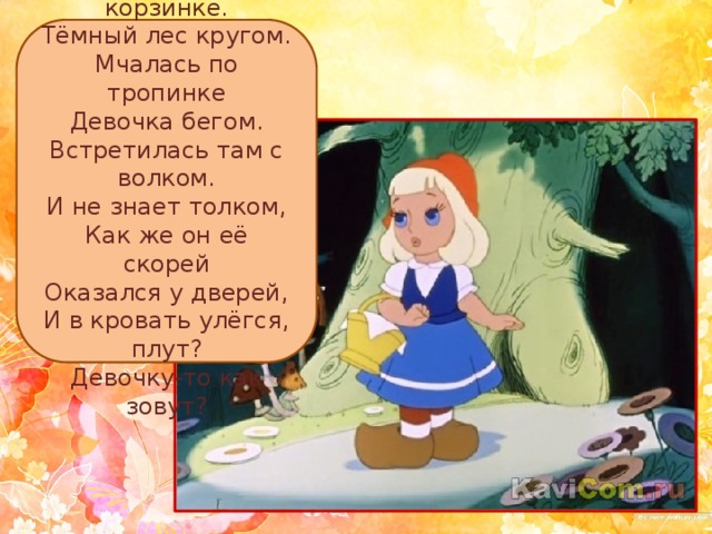 Пирожки — в корзинке.  Тёмный лес кругом.  Мчалась по тропинке  Девочка бегом.  Встретилась там с волком.  И не знает толком,  Как же он её скорей  Оказался у дверей,  И в кровать улёгся, плут?  Девочку-то как зовут? 
