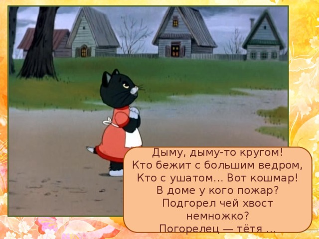 Дыму, дыму-то кругом!  Кто бежит с большим ведром,  Кто с ушатом… Вот кошмар!  В доме у кого пожар?  Подгорел чей хвост немножко?  Погорелец — тётя … 