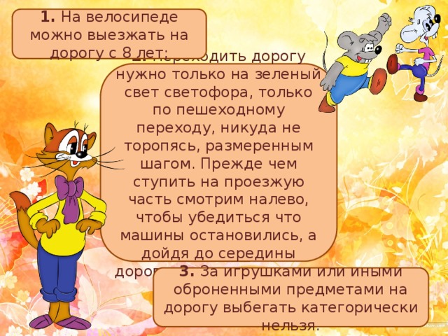 1. На велосипеде можно выезжать на дорогу с 8 лет; 2. Переходить дорогу нужно только на зеленый свет светофора, только по пешеходному переходу, никуда не торопясь, размеренным шагом. Прежде чем ступить на проезжую часть смотрим налево, чтобы убедиться что машины остановились, а дойдя до середины дороги, смотрим направо; 3. За игрушками или иными оброненными предметами на дорогу выбегать категорически нельзя. 
