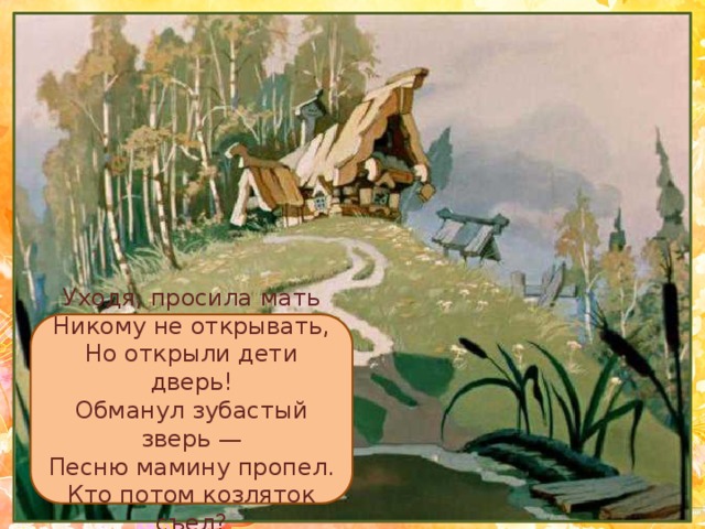 Уходя, просила мать  Никому не открывать,  Но открыли дети дверь!  Обманул зубастый зверь —  Песню мамину пропел.  Кто потом козляток съел? 