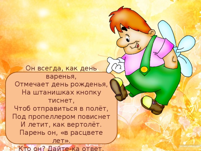 Он всегда, как день варенья,  Отмечает день рожденья,  На штанишках кнопку тиснет,  Чтоб отправиться в полёт,  Под пропеллером повиснет  И летит, как вертолёт.  Парень он, «в расцвете лет».  Кто он? Дайте-ка ответ. 