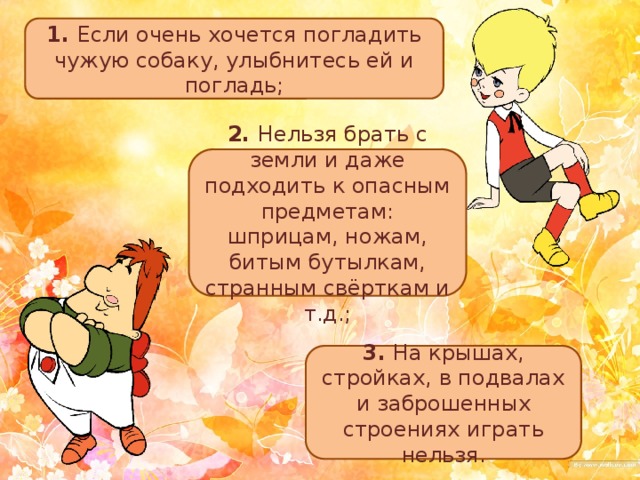 1. Если очень хочется погладить чужую собаку, улыбнитесь ей и погладь; 2. Нельзя брать с земли и даже подходить к опасным предметам: шприцам, ножам, битым бутылкам, странным свёрткам и т.д.; 3. На крышах, стройках, в подвалах и заброшенных строениях играть нельзя. 