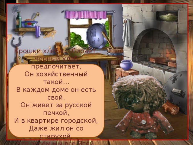 Крошки хлеба собирает, Черный хлеб предпочитает, Он хозяйственный такой… В каждом доме он есть свой. Он живет за русской печкой, И в квартире городской, Даже жил он со старухой, Что зовём мы все Ягой. Это …. 