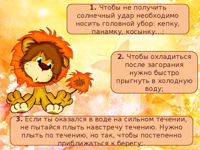 1. Чтобы не получить солнечный удар необходимо носить головной убор: кепку, панамку, косынку…; 2. Чтобы охладиться после загорания нужно быстро прыгнуть в холодную воду; 3. Если ты оказался в воде на сильном течении, не пытайся плыть навстречу течению. Нужно плыть по течению, но так, чтобы постепенно приближаться к берегу;. 