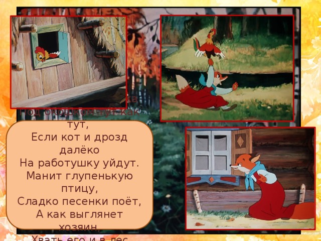 Эта рыжая плутовка Под окошком тут как тут, Если кот и дрозд далёко На работушку уйдут. Манит глупенькую птицу, Сладко песенки поёт, А как выглянет хозяин, Хвать его и в лес несёт. 