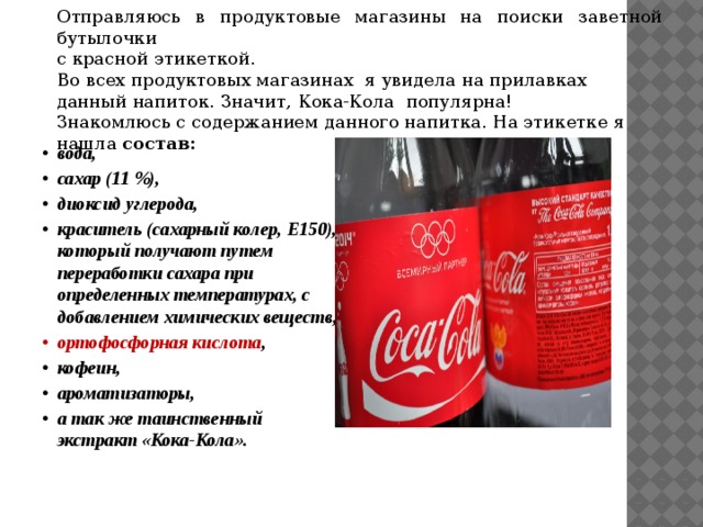 Отправляюсь в продуктовые магазины на поиски заветной бутылочки с красной этикеткой. Во всех продуктовых магазинах я увидела на прилавках данный напиток. Значит, Кока-Кола популярна! Знакомлюсь с содержанием данного напитка. На этикетке я нашла состав:  вода, сахар (11 %), диоксид углерода, краситель (сахарный колер, Е150), который получают путем переработки сахара при определенных температурах, с добавлением химических веществ, ортофосфорная кислота , кофеин, ароматизаторы, а так же таинственный экстракт «Кока-Кола». 