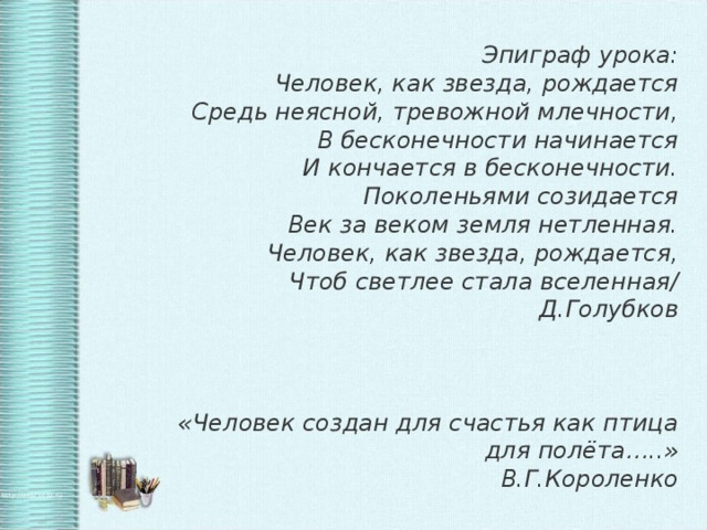 Эпиграф урока: Человек, как звезда, рождается  Средь неясной, тревожной млечности,  В бесконечности начинается  И кончается в бесконечности. Поколеньями созидается  Век за веком земля нетленная.  Человек, как звезда, рождается,  Чтоб светлее стала вселенная/ Д.Голубков    «Человек создан для счастья как птица для полёта…..» В.Г.Короленко 