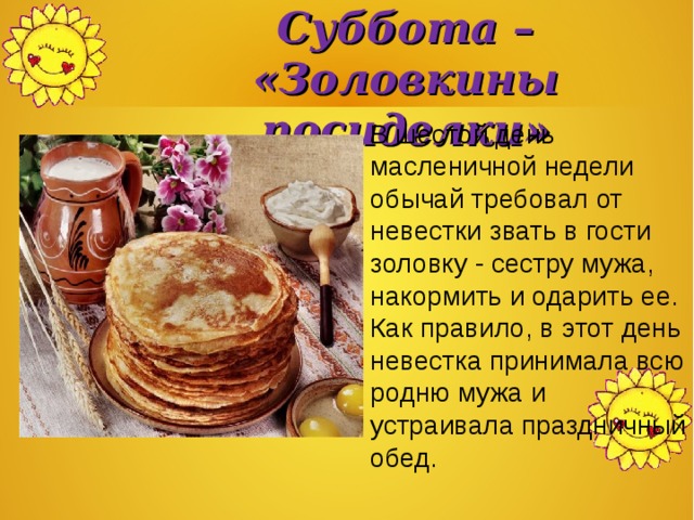 Суббота –  «Золовкины посиделки» В шестой день масленичной недели обычай требовал от невестки звать в гости золовку - сестру мужа, накормить и одарить ее. Как правило, в этот день невестка принимала всю родню мужа и устраивала праздничный обед. 