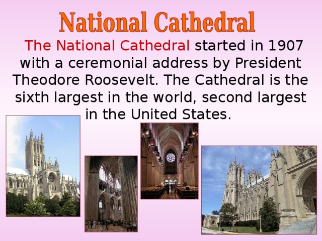  The National Cathedral started in 1907 with a ceremonial address by President Theodore Roosevelt. The Cathedral is the sixth largest in the world, second largest in the United States. 
