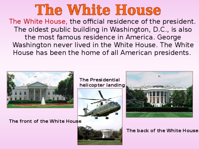  The White House, the official residence of the president. The oldest public building in Washington, D.C., is also the most famous residence in America. George Washington never lived in the White House. The White House has been the home of all American presidents. T h e Presidential helicopter landing T he front of the White House  T he back of the White House  