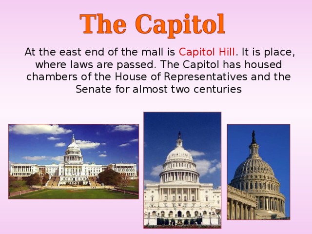  At the east end of the mall is Capitol Hill . It is place, where laws are passed.  The Capitol has housed chambers of  the House of Representatives and the Senate for almost two centuries 