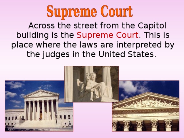  Across the street from the Capitol building is the Supreme Court . This is  place where the laws are interpreted by the judges in the United States. 