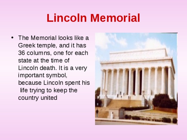 Lincoln Memorial The Memorial looks like a Greek temple, and it has 36 columns, one for each state at the time of Lincoln death. It is a very important symbol, because Lincoln spent his life trying to keep the country united 