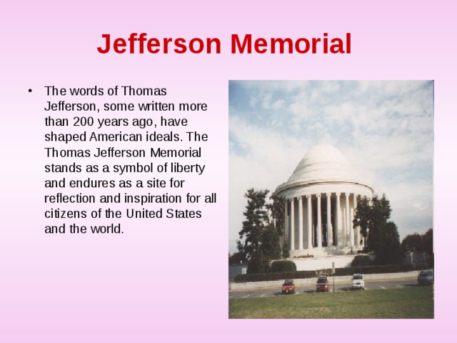 Jefferson  Memorial  The words of Thomas Jefferson, some written more than 200 years ago, have shaped American ideals. The Thomas Jefferson Memorial stands as a symbol of liberty and endures as a site for reflection and inspiration for all citizens of the United States and the world.  