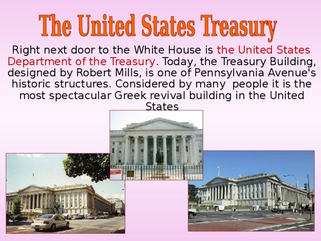  Right next door to the White House is the United States Department of the Treasury . Today, the Treasury Building, designed by Robert Mills, is one of Pennsylvania Avenue's historic structures. Considered by many people it is the most spectacular Greek revival building in the United States 