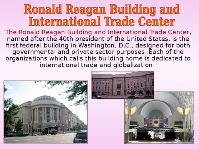  The Ronald Reagan Building and International Trade Center , named after the 40th president of the United States, is the first federal building in Washington, D.C., designed for both governmental and private sector purposes. Each of the organizations which calls this building home is dedicated to international trade and globalization. 