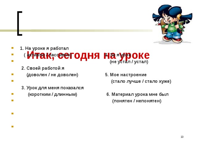      Итак, сегодня на уроке      1. На уроке я работал  ( активно / пассивно) 4. За я урок  (не устал / устал)  2. Своей работой я  (доволен / не доволен) 5. Мое настроение  (стало лучше / стало хуже)  3. Урок для меня показался  (коротким / длинным) 6. Материал урока мне был  (понятен / непонятен)       