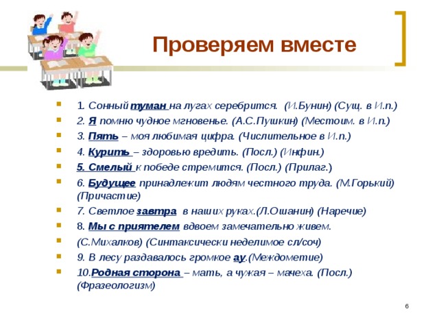  Проверяем вместе 1 . Сонный туман  на лугах серебрится. (И.Бунин) (Сущ. в И.п.) 2. Я помню чудное мгновенье. (А.С.Пушкин) (Местоим. в И.п.) 3. Пять – моя любимая цифра. (Числительное в И.п.) 4. Курить  – здоровью вредить. (Посл.) (Инфин.) 5. Смелый к победе стремится. (Посл.) (Прилаг .) 6. Будущее принадлежит людям честного труда. (М.Горький) (Причастие) 7. Светлое завтра в наших руках.(Л.Ошанин) (Наречие) 8. Мы с приятелем вдвоем замечательно живем. (С.Михалков) (Синтаксически неделимое сл/соч) 9. В лесу раздавалось громкое ау .(Междометие) 10. Родная сторона – мать, а чужая – мачеха. (Посл.) (Фразеологизм)  