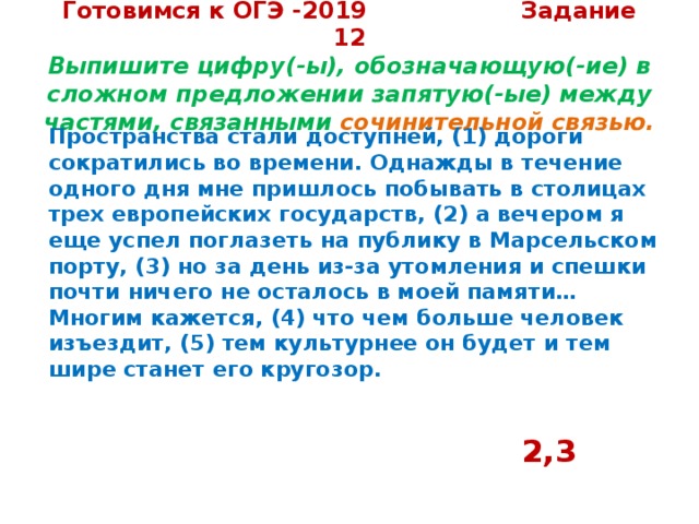 Готовимся к ОГЭ -2019 Задание 12  Выпишите цифру(-ы), обозначающую(-ие) в сложном предложении запятую(-ые) между частями, связанными сочинительной связью.   Пространства стали доступней, (1) дороги сократились во времени. Однажды в течение одного дня мне пришлось побывать в столицах трех европейских государств, (2) а вечером я еще успел поглазеть на публику в Марсельском порту, (3) но за день из-за утомления и спешки почти ничего не осталось в моей памяти…  Многим кажется, (4) что чем больше человек изъездит, (5) тем культурнее он будет и тем шире станет его кругозор.     2,3