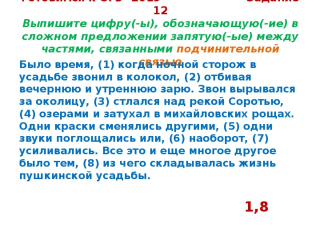 Готовимся к ОГЭ -2019 Задание 12  Выпишите цифру(-ы), обозначающую(-ие) в сложном предложении запятую(-ые) между частями, связанными подчинительной связью Было время, (1) когда ночной сторож в усадьбе звонил в колокол, (2) отбивая вечернюю и утреннюю зарю. Звон вырывался за околицу, (3) стлался над рекой Соротью, (4) озерами и затухал в михайловских рощах. Одни краски сменялись другими, (5) одни звуки поглощались или, (6) наоборот, (7) усиливались. Все это и еще многое другое было тем, (8) из чего складывалась жизнь пушкинской усадьбы.   1,8