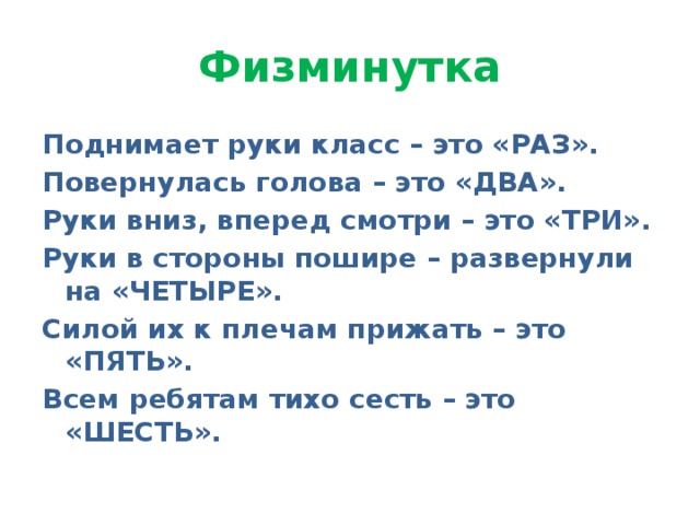 Физминутка Поднимает руки класс – это «РАЗ». Повернулась голова – это «ДВА». Руки вниз, вперед смотри – это «ТРИ». Руки в стороны пошире – развернули на «ЧЕТЫРЕ». Силой их к плечам прижать – это «ПЯТЬ». Всем ребятам тихо сесть – это «ШЕСТЬ».