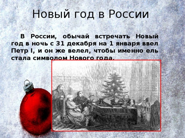 Новый год в России   В России, обычай встречать Новый год в ночь с 31 декабря на 1 января ввел Петр I, и он же велел, чтобы именно ель стала символом Нового года. 