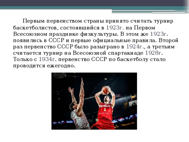   Первым первенством страны принято считать турнир баскетболистов, состоявшийся в 1923г. на Первом Всесоюзном празднике физкультуры. В этом же 1923г . появились в СССР и первые официальные правила. Второй раз первенство СССР было разыграно в 1924г. , а третьим считается турнир на Всесоюзной спартакиаде 1928г . Только с 1934г . первенство СССР по баскетболу стало проводится ежегодно. 