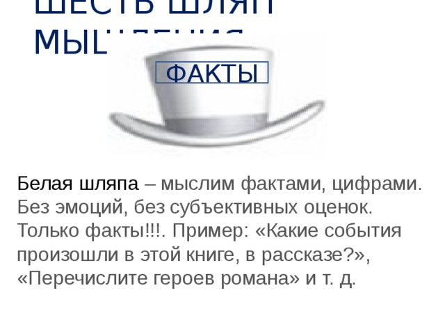 ШЕСТЬ ШЛЯП МЫШЛЕНИЯ ФАКТЫ Белая шляпа – мыслим фактами, цифрами. Без эмоций, без субъективных оценок. Только факты!!!. Пример: «Какие события произошли в этой книге, в рассказе?», «Перечислите героев романа» и т. д. 