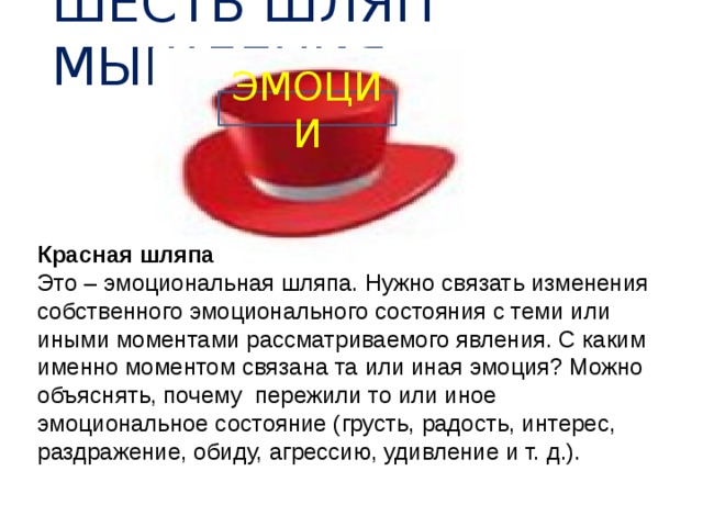 ШЕСТЬ ШЛЯП МЫШЛЕНИЯ ЭМОЦИИ Красная шляпа Это – эмоциональная шляпа. Нужно связать изменения собственного эмоционального состояния с теми или иными моментами рассматриваемого явления. С каким именно моментом связана та или иная эмоция? Можно объяснять, почему пережили то или иное эмоциональное состояние (грусть, радость, интерес, раздражение, обиду, агрессию, удивление и т. д.).  