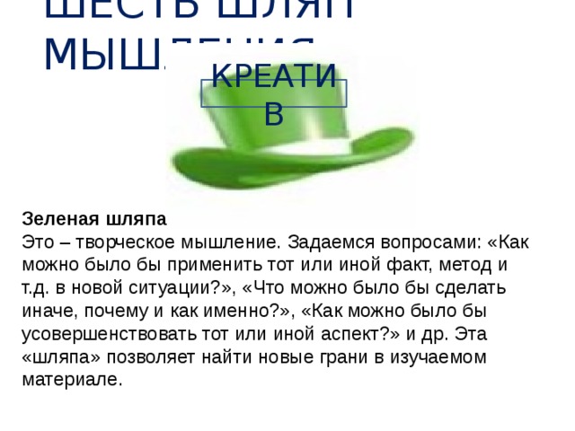 ШЕСТЬ ШЛЯП МЫШЛЕНИЯ КРЕАТИВ Зеленая шляпа Это – творческое мышление. Задаемся вопросами: «Как можно было бы применить тот или иной факт, метод и т.д. в новой ситуации?», «Что можно было бы сделать иначе, почему и как именно?», «Как можно было бы усовершенствовать тот или иной аспект?» и др. Эта «шляпа» позволяет найти новые грани в изучаемом материале. 