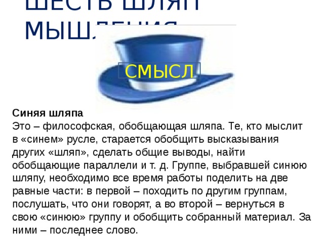 ШЕСТЬ ШЛЯП МЫШЛЕНИЯ СМЫСЛ Синяя шляпа Это – философская, обобщающая шляпа. Те, кто мыслит в «синем» русле, старается обобщить высказывания других «шляп», сделать общие выводы, найти обобщающие параллели и т. д. Группе, выбравшей синюю шляпу, необходимо все время работы поделить на две равные части: в первой – походить по другим группам, послушать, что они говорят, а во второй – вернуться в свою «синюю» группу и обобщить собранный материал. За ними – последнее слово. 