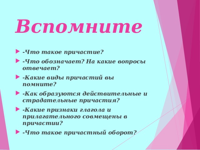 Вспомните -Что такое причастие? -Что обозначает? На какие вопросы отвечает? -Какие виды причастий вы помните? -Как образуются действительные и страдательные причастия? -Какие признаки глагола и прилагательного совмещены в причастии? -Что такое причастный оборот?    