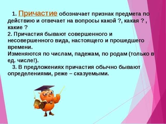  1. Причастие обозначает признак предмета по действию и отвечает на вопросы какой ?, какая ? , какие ? 2. Причастия бывают совершенного и несовершенного вида, настоящего и прошедшего времени. Изменяются по числам, падежам, по родам (только в ед. числе!).  3. В предложениях причастия обычно бывают определениями, реже – сказуемыми.  