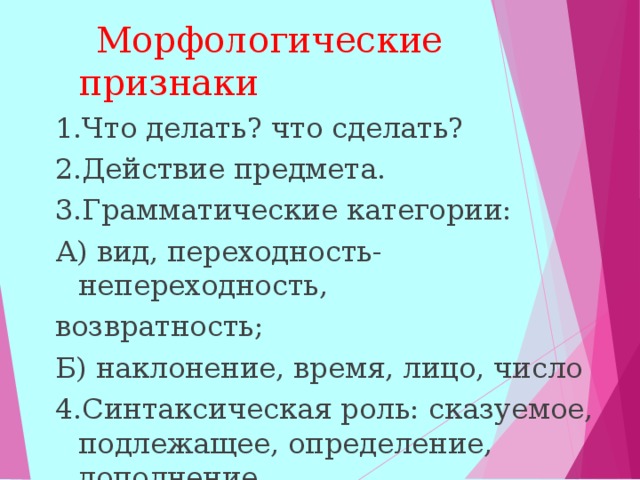  Морфологические признаки 1.Что делать? что сделать? 2.Действие предмета. 3.Грамматические категории: А) вид, переходность-непереходность, возвратность; Б) наклонение, время, лицо, число 4.Синтаксическая роль: сказуемое, подлежащее, определение, дополнение.  