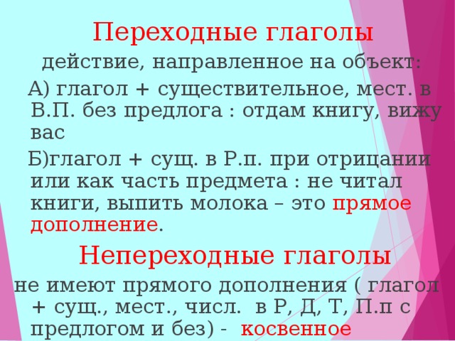  Переходные глаголы  действие, направленное на объект:  А) глагол + существительное, мест. в В.П. без предлога : отдам книгу, вижу вас  Б)глагол + сущ. в Р.п. при отрицании или как часть предмета : не читал книги, выпить молока – это прямое дополнение .  Непереходные глаголы  не имеют прямого дополнения ( глагол + сущ., мест., числ. в Р, Д, Т, П.п с предлогом и без) - косвенное дополнение : препятствовать движению:  