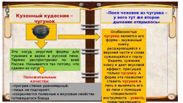 « Поел человек из чугунка – у него тут же второе дыхание открылось» Кухонный кудесник – чугунок Особенностью чугунка является его форма - зауженный книзу, расширяющийся к верхней части и снова сужающийся к горлу. Видимо, сужение книзу и дает вкусовой эффект, присущий только чугунку . А форма эта позволяет ставить чугунок в печь и вынимать его из печи с помощью специального инструмента - ухвата, представляющего собой разомкнутое металлическое кольцо на длинной деревянной ручке.  Это сосуд округлой формы для тушения и варки в русской печи. Термин распространен по всей России. Называется так потому, что сделан из чугуна. Положительные качества: --прогрев стенок равномерный; --пища не подгорает; --сохраняются полезные и вкусовые свойства готовящегося блюда 