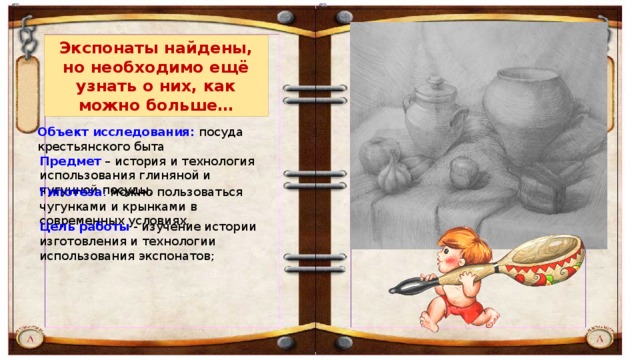 Экспонаты найдены, но необходимо ещё узнать о них, как можно больше… Объект исследования: посуда крестьянского быта Предмет  – история и технология использования глиняной и чугунной посуды. Гипотеза : можно пользоваться чугунками и крынками в современных условиях. Цель   работы  - изучение истории изготовления   и технологии использования экспонатов; 