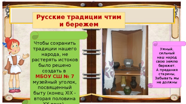 Русские традиции чтим и бережем Чтобы сохранить традиции нашего народа, не растерять истоков было решено создать в МБОУ СШ № 7 музейный уголок, посвященный быту (конец XIX - вторая половина XX века).  Умный, сильный наш народ свою землю бережет. А предания старины, Забывать мы не должны 