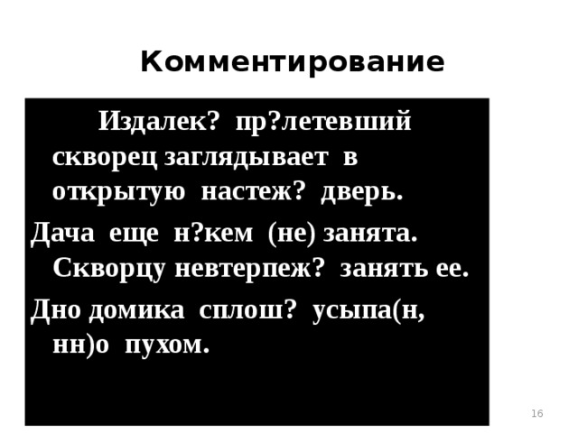 Комментирование     Издалек? пр?летевший скворец заглядывает в открытую настеж? дверь. Дача еще н?кем (не) занята. Скворцу невтерпеж? занять ее. Дно домика сплош? усыпа(н, нн)о пухом.  