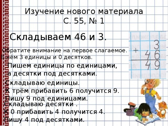 Изучение нового материала  С. 55, № 1 Складываем 46 и 3.  Обратите внимание на первое слагаемое. В нём 3 единицы и 0 десятков. Пишем единицы по единицами, а десятки под десятками. Складываю единицы. К трём прибавить 6 получится 9. Пишу 9 под единицами. Складываю десятки . К 0 прибавить 4 получится 4. Пишу 4 под десятками. 