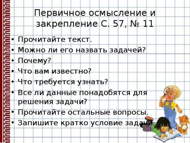 Первичное осмысление и закрепление С. 57, № 11 Прочитайте текст. Можно ли его назвать задачей? Почему? Что вам известно? Что требуется узнать? Все ли данные понадобятся для решения задачи? Прочитайте остальные вопросы. Запишите кратко условие задачи. 