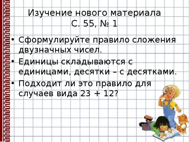 Изучение нового материала  С. 55, № 1 Сформулируйте правило сложения двузначных чисел. Единицы складываются с единицами, десятки – с десятками. Подходит ли это правило для случаев вида 23 + 12? 